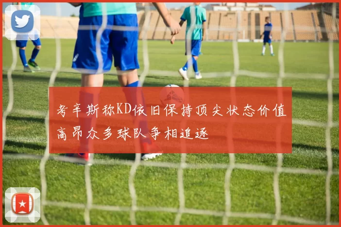 考辛斯称KD依旧保持顶尖状态价值高昂众多球队争相追逐
