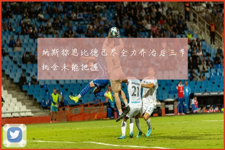 纳斯称恩比德已尽全力乔治后三节机会未能把握