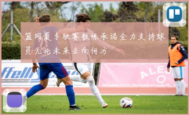 篮网夏季联赛教练承诺全力支持球员无论未来去向何方