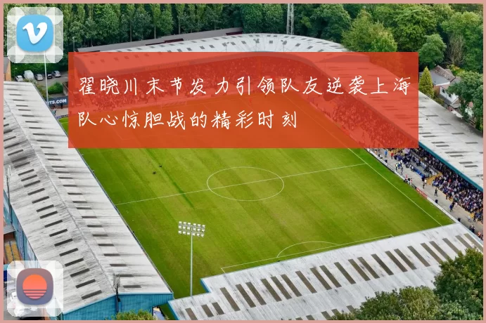 翟晓川末节发力引领队友逆袭上海队心惊胆战的精彩时刻