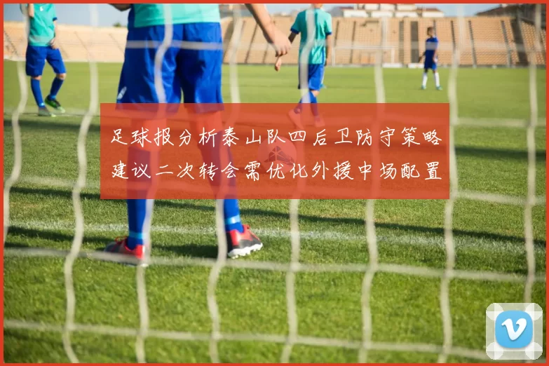 足球报分析泰山队四后卫防守策略建议二次转会需优化外援中场配置