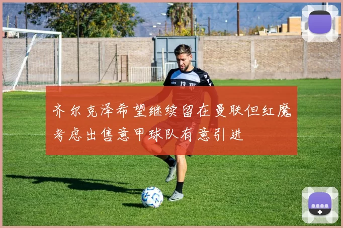 齐尔克泽希望继续留在曼联但红魔考虑出售意甲球队有意引进