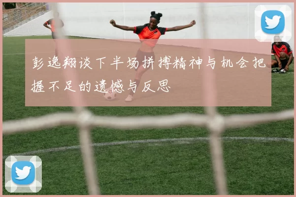 彭逸翔谈下半场拼搏精神与机会把握不足的遗憾与反思